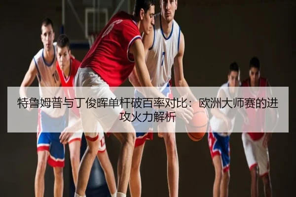 特鲁姆普与丁俊晖单杆破百率对比：欧洲大师赛的进攻火力解析