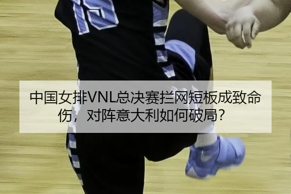中国女排VNL总决赛拦网短板成致命伤，对阵意大利如何破局？