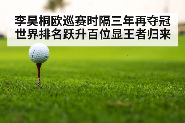 李昊桐欧巡赛时隔三年再夺冠世界排名跃升百位显王者归来