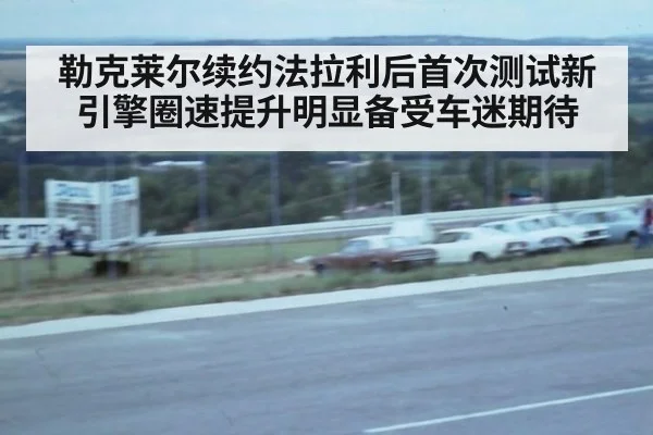 勒克莱尔续约法拉利后首次测试新引擎圈速提升明显备受车迷期待